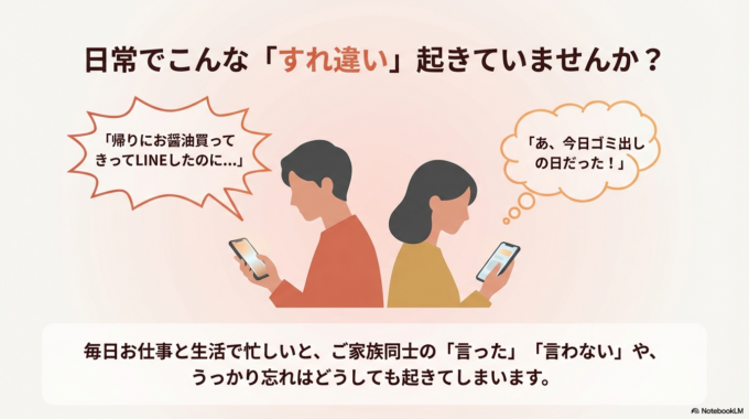 毎日お仕事と生活で忙しいと、 ご家族同士の「言った」「言わない」や うっかり忘れって、どうしても起きてしまいますよね。